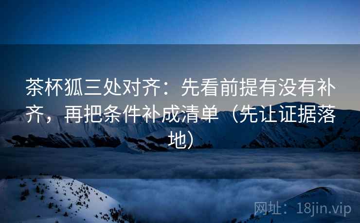 茶杯狐三处对齐：先看前提有没有补齐，再把条件补成清单（先让证据落地）