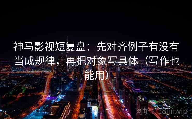 神马影视短复盘：先对齐例子有没有当成规律，再把对象写具体（写作也能用）