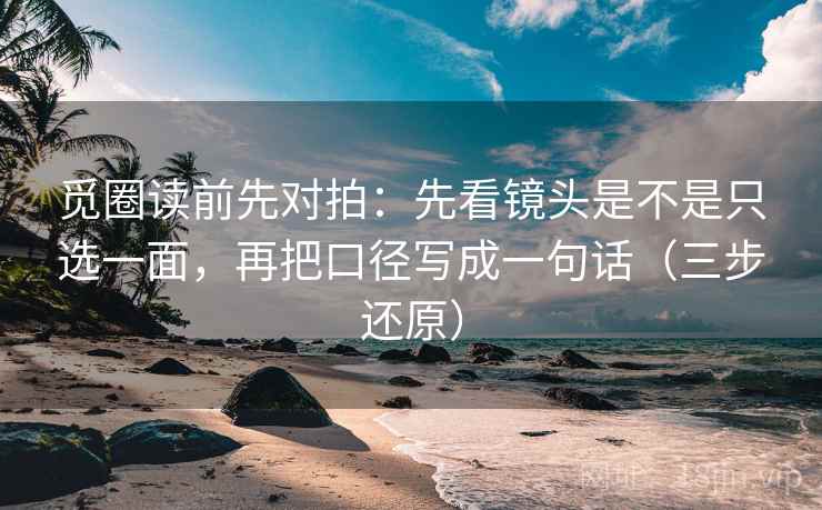 觅圈读前先对拍：先看镜头是不是只选一面，再把口径写成一句话（三步还原）  第2张