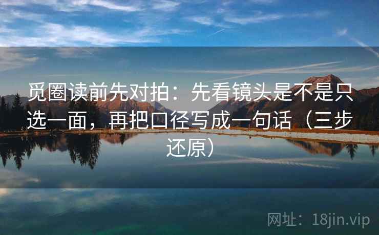 觅圈读前先对拍：先看镜头是不是只选一面，再把口径写成一句话（三步还原）
