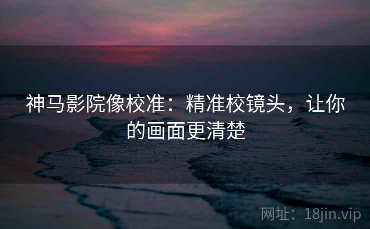 神马影院像校准：精准校镜头，让你的画面更清楚