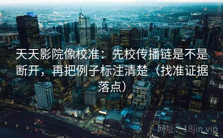 天天影院像校准：先校传播链是不是断开，再把例子标注清楚（找准证据落点）