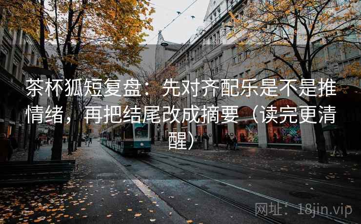 茶杯狐短复盘：先对齐配乐是不是推情绪，再把结尾改成摘要（读完更清醒）