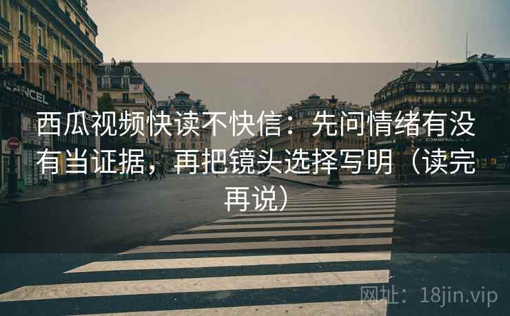 西瓜视频快读不快信:先问情绪有没有当证据,再把镜头选择写明(读完再说)