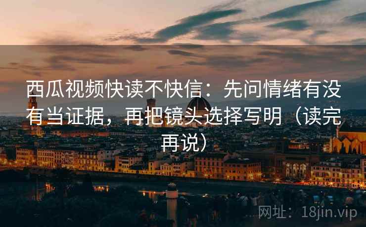 西瓜视频快读不快信:先问情绪有没有当证据,再把镜头选择写明(读完再说)