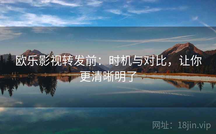 欧乐影视转发前：时机与对比，让你更清晰明了