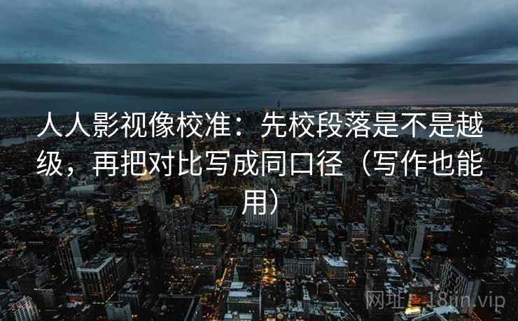 人人影视像校准:先校段落是不是越级,再把对比写成同口径(写作也能用)