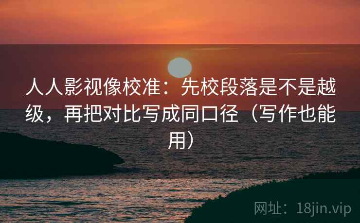 人人影视像校准:先校段落是不是越级,再把对比写成同口径(写作也能用)