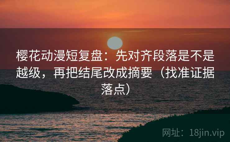 樱花动漫短复盘:先对齐段落是不是越级,再把结尾改成摘要(找准证据落点)