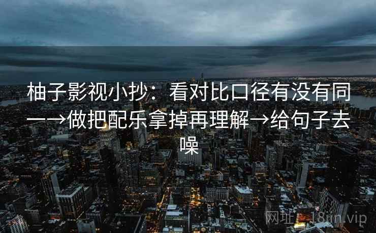 柚子影视小抄:看对比口径有没有同一→做把配乐拿掉再理解→给句子去噪