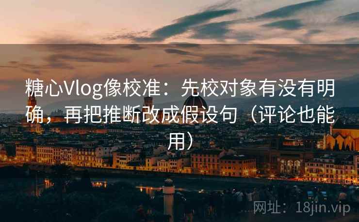 糖心Vlog像校准：先校对象有没有明确，再把推断改成假设句（评论也能用）