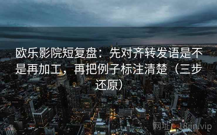 欧乐影院短复盘:先对齐转发语是不是再加工,再把例子标注清楚(三步还原)