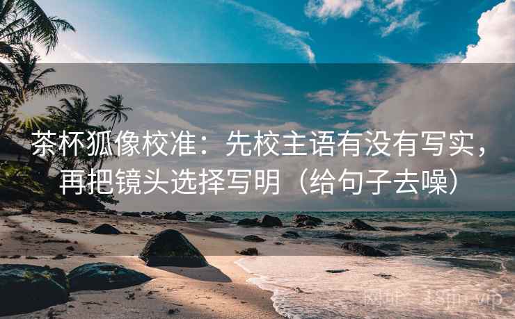 茶杯狐像校准:先校主语有没有写实,再把镜头选择写明(给句子去噪)