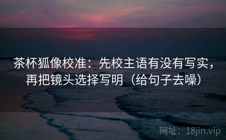 茶杯狐像校准:先校主语有没有写实,再把镜头选择写明(给句子去噪)