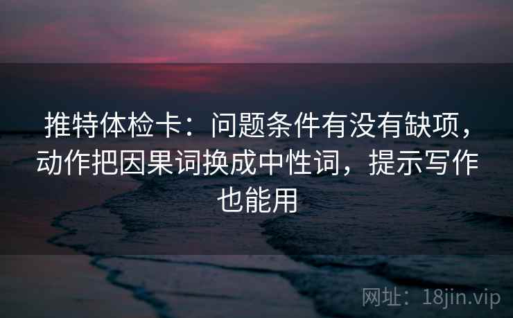 推特体检卡:问题条件有没有缺项,动作把因果词换成中性词,提示写作也能用
