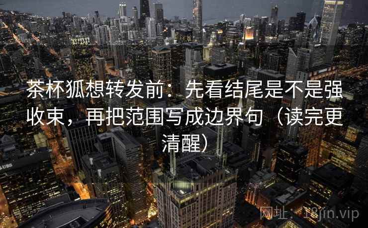 茶杯狐想转发前：先看结尾是不是强收束，再把范围写成边界句（读完更清醒）