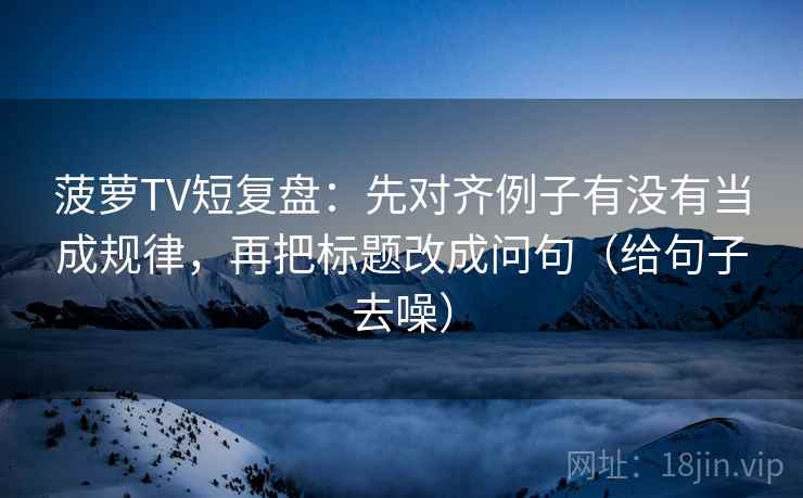 菠萝TV短复盘:先对齐例子有没有当成规律,再把标题改成问句(给句子去噪)