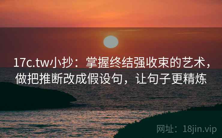17c.tw小抄:掌握终结强收束的艺术,做把推断改成假设句,让句子更精炼
