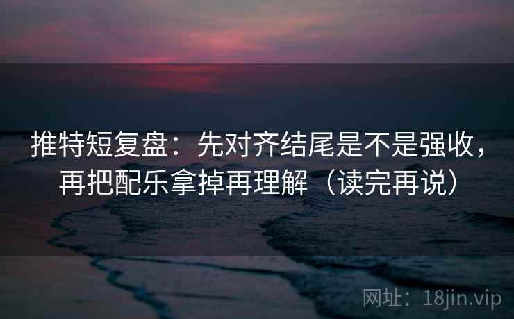 推特短复盘：先对齐结尾是不是强收，再把配乐拿掉再理解（读完再说）
