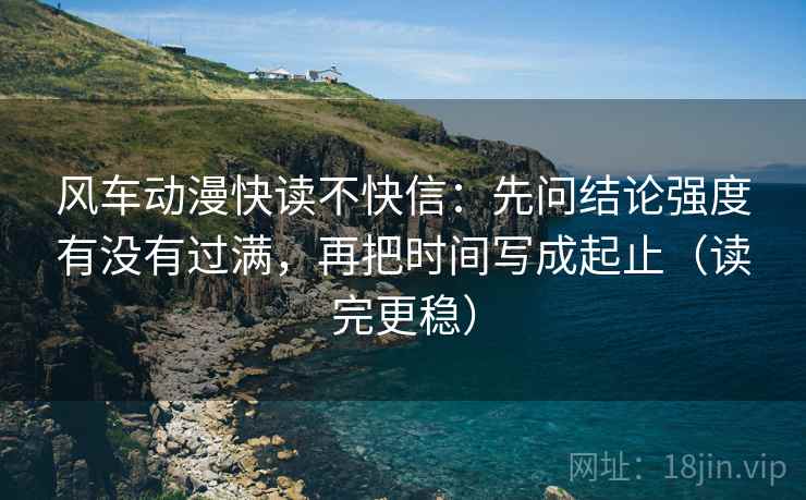 风车动漫快读不快信:先问结论强度有没有过满,再把时间写成起止(读完更稳)