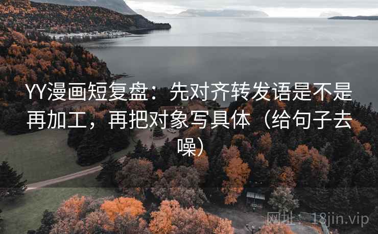 YY漫画短复盘:先对齐转发语是不是再加工,再把对象写具体(给句子去噪)